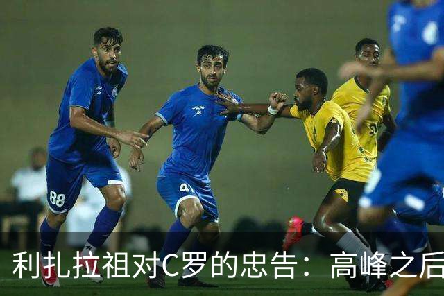 利扎拉祖对C罗的忠告：高峰之后，如何面对职业生涯的尽头